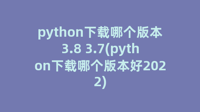 python下载哪个版本3.8 3.7(python下载哪个版本好2022)